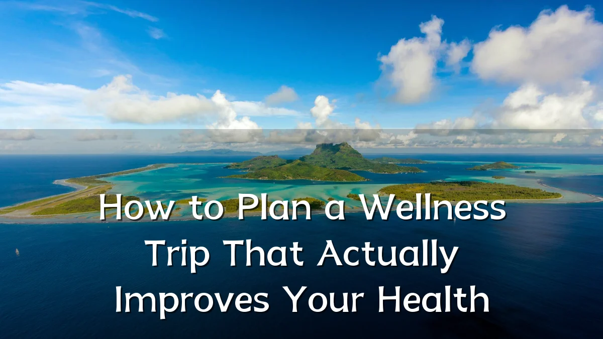 How to Plan a Wellness Trip That Actually Improves Your Health